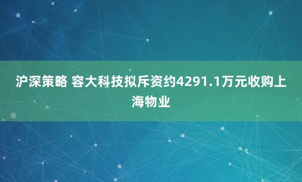 沪深策略 容大科技拟斥资约4291.1万元收购上海物业