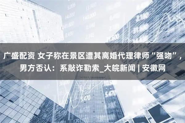 广盛配资 女子称在景区遭其离婚代理律师“强吻”，男方否认：系敲诈勒索_大皖新闻 | 安徽网