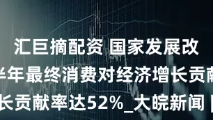 汇巨摘配资 国家发展改革委：上半年最终消费对经济增长贡献率达52%_大皖新闻 | 安徽网