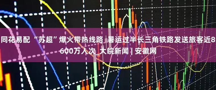 同花易配 “苏超”爆火带热线路  暑运过半长三角铁路发送旅客近8600万人次_大皖新闻 | 安徽网