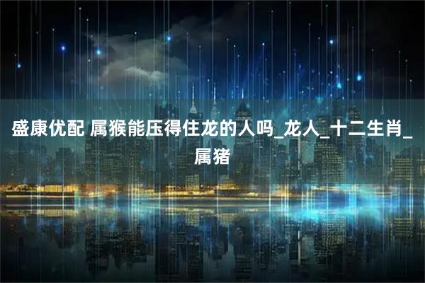 盛康优配 属猴能压得住龙的人吗_龙人_十二生肖_属猪