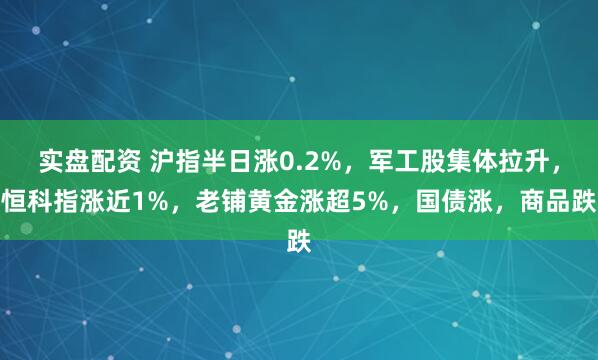 实盘配资 沪指半日涨0.2%，军工股集体拉升，恒科指涨近1%，老铺黄金涨超5%，国债涨，商品跌