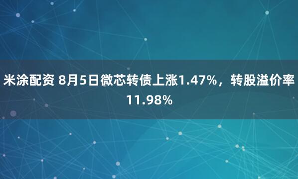 米涂配资 8月5日微芯转债上涨1.47%，转股溢价率11.98%