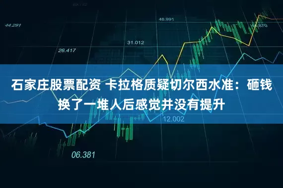 石家庄股票配资 卡拉格质疑切尔西水准：砸钱换了一堆人后感觉并没有提升