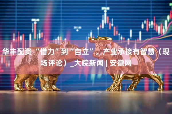 华丰配资 “借力”到“自立”，产业承接有智慧（现场评论）_大皖新闻 | 安徽网