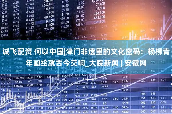 诚飞配资 何以中国|津门非遗里的文化密码：杨柳青年画绘就古今交响_大皖新闻 | 安徽网