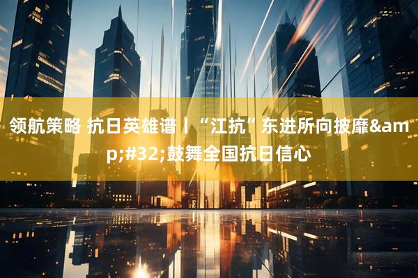 领航策略 抗日英雄谱丨“江抗”东进所向披靡 鼓舞全国抗日信心