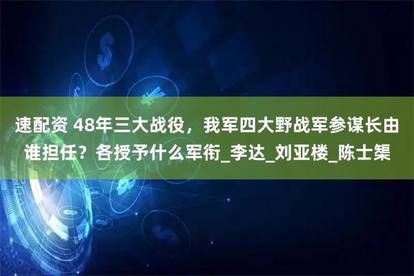 速配资 48年三大战役，我军四大野战军参谋长由谁担任？各授予什么军衔_李达_刘亚楼_陈士榘