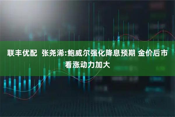 联丰优配  张尧浠:鲍威尔强化降息预期 金价后市看涨动力加大