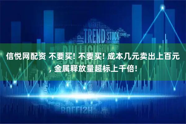 信悦网配资 不要买! 不要买! 成本几元卖出上百元, 金属释放量超标上千倍!