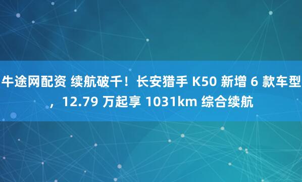 牛途网配资 续航破千！长安猎手 K50 新增 6 款车型，12.79 万起享 1031km 综合续航