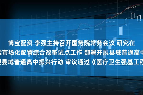 博宝配资 李强主持召开国务院常务会议 研究在全国部分地区实施要素市场化配置综合改革试点工作 部署开展县域普通高中振兴行动 审议通过《医疗卫生强基工程实施方案》