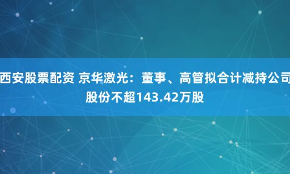 西安股票配资 京华激光：董事、高管拟合计减持公司股份不超143.42万股