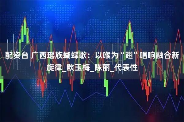 配资台 广西瑶族蝴蝶歌：以喉为“翅”唱响融合新旋律_欧玉梅_陈丽_代表性