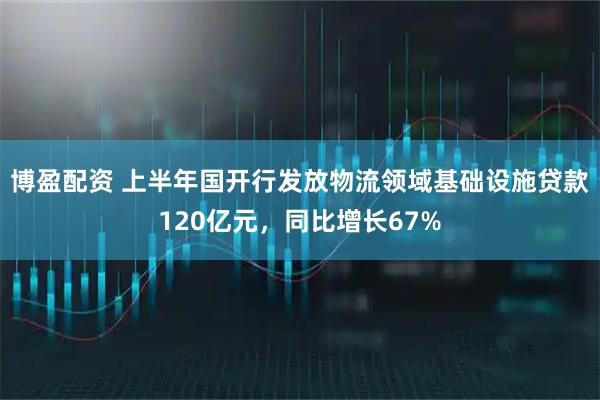 博盈配资 上半年国开行发放物流领域基础设施贷款120亿元，同比增长67%