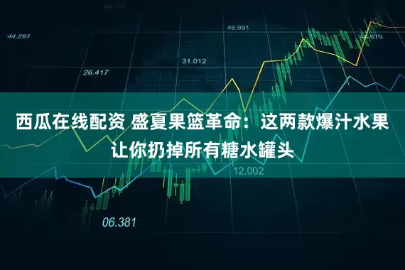 西瓜在线配资 盛夏果篮革命:这两款爆汁水果让你扔掉所有糖水罐头