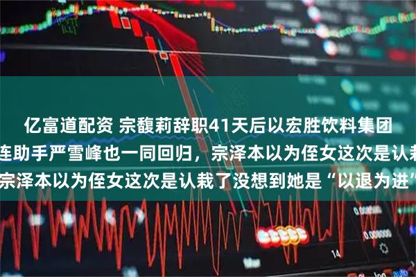 亿富道配资 宗馥莉辞职41天后以宏胜饮料集团总裁身份回归娃哈哈，连助手严雪峰也一同回归，宗泽本以为侄女这次是认栽了没想到她是“以退为进”