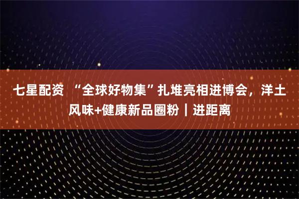 七星配资 “全球好物集”扎堆亮相进博会,洋土风味+健康新品圈粉|进距离