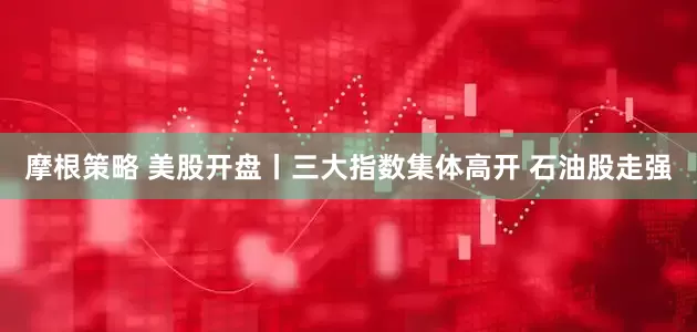 摩根策略 美股开盘丨三大指数集体高开 石油股走强