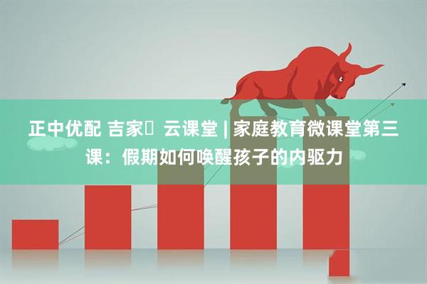 正中优配 吉家・云课堂 | 家庭教育微课堂第三课：假期如何唤醒孩子的内驱力