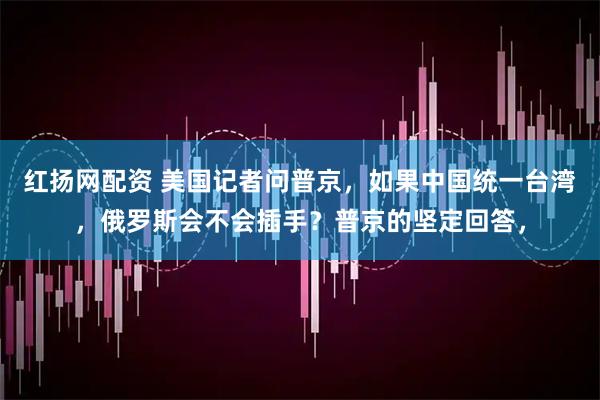 红扬网配资 美国记者问普京，如果中国统一台湾，俄罗斯会不会插手？普京的坚定回答，