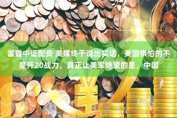 富鑫中证配资 美媒终于说出实话，美国惧怕的不是歼20战力，真正让美军绝望的是，中国
