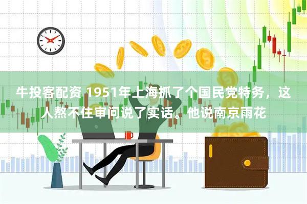 牛投客配资 1951年上海抓了个国民党特务，这人熬不住审问说了实话。他说南京雨花